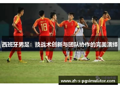 西班牙男足：技战术创新与团队协作的完美演绎