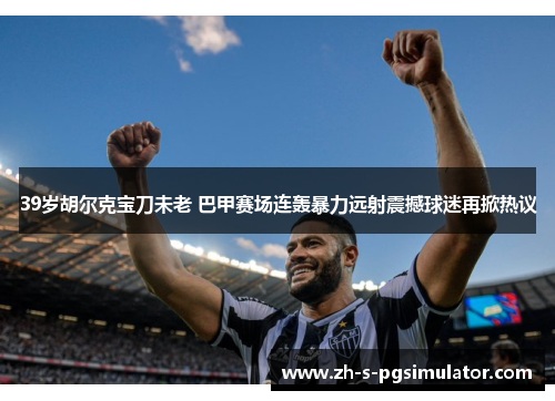 39岁胡尔克宝刀未老 巴甲赛场连轰暴力远射震撼球迷再掀热议